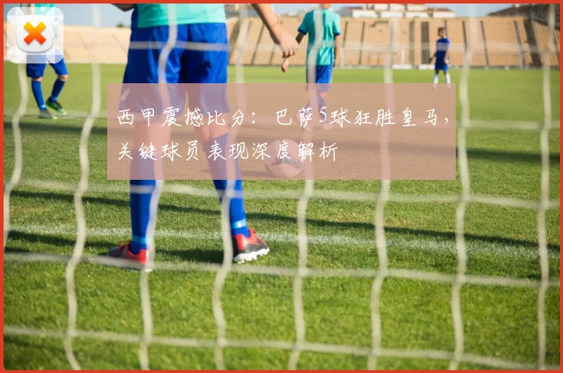 西甲震撼比分:巴萨5球狂胜皇马,关键球员表现深度解析