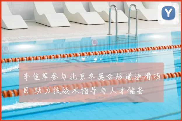 李佳军参与北京冬奥会短道速滑项目 助力技战术指导与人才储备