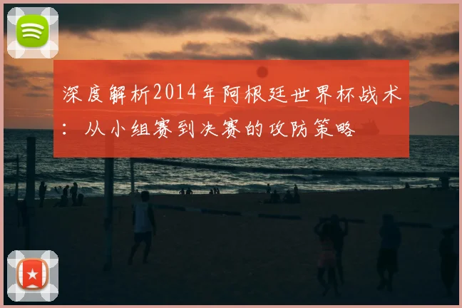 深度解析2014年阿根廷世界杯战术：从小组赛到决赛的攻防策略