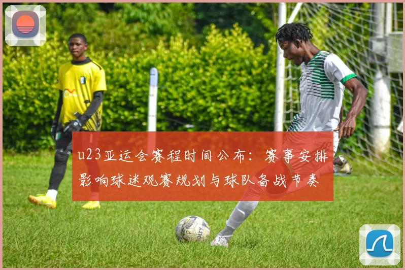 u23亚运会赛程时间公布：赛事安排影响球迷观赛规划与球队备战节奏