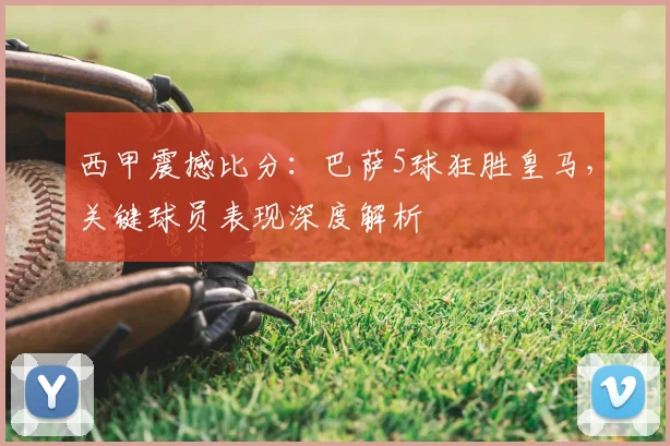 西甲震撼比分:巴萨5球狂胜皇马,关键球员表现深度解析