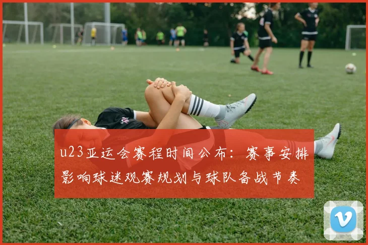u23亚运会赛程时间公布：赛事安排影响球迷观赛规划与球队备战节奏