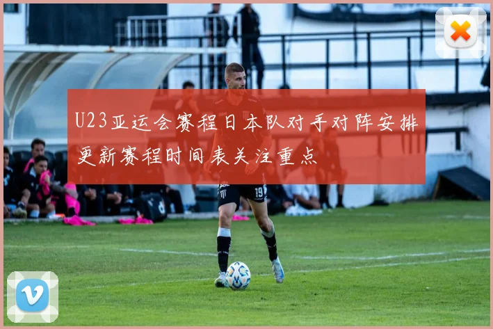 U23亚运会赛程日本队对手对阵安排更新赛程时间表关注重点