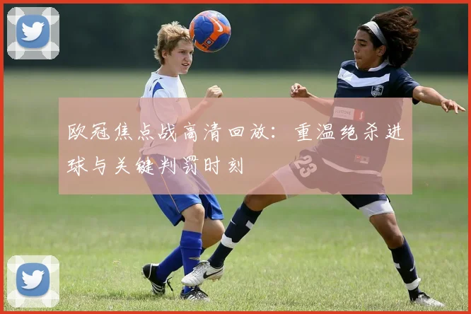 欧冠焦点战高清回放:重温绝杀进球与关键判罚时刻