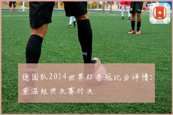 德国队2014世界杯夺冠比分详情：重温经典决赛对决