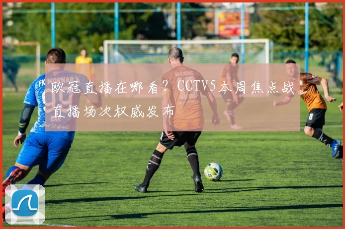 欧冠直播在哪看?CCTV5本周焦点战直播场次权威发布