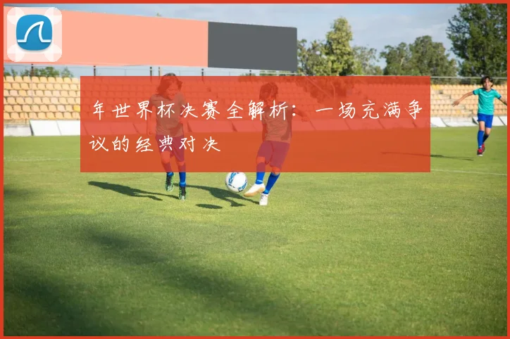 年世界杯决赛全解析：一场充满争议的经典对决