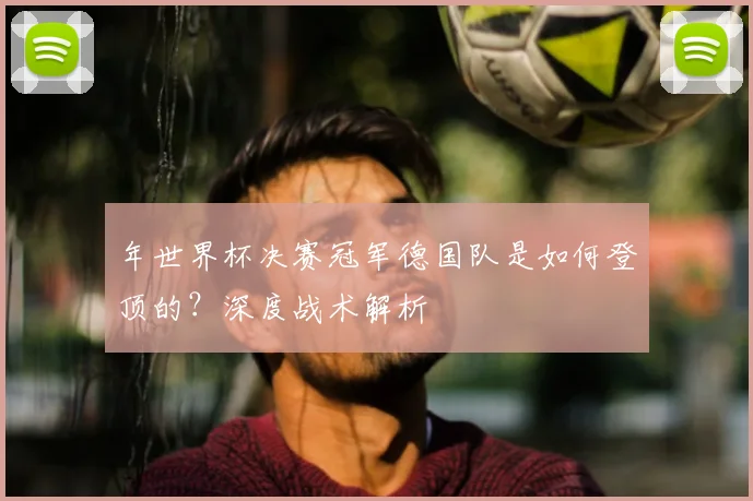 年世界杯决赛冠军德国队是如何登顶的？深度战术解析