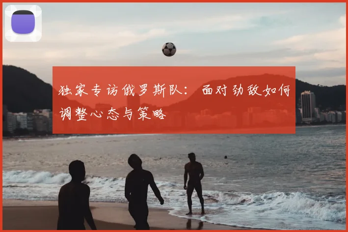 独家专访俄罗斯队:面对劲敌如何调整心态与策略
