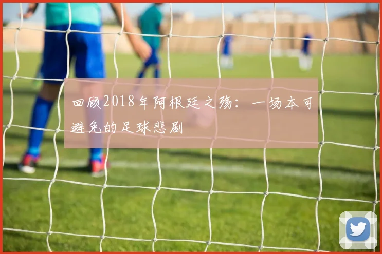回顾2018年阿根廷之殇:一场本可避免的足球悲剧