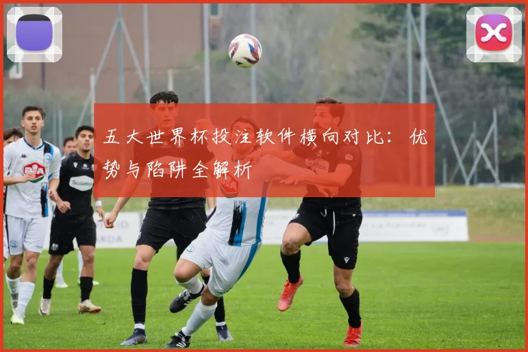 五大世界杯投注软件横向对比：优势与陷阱全解析