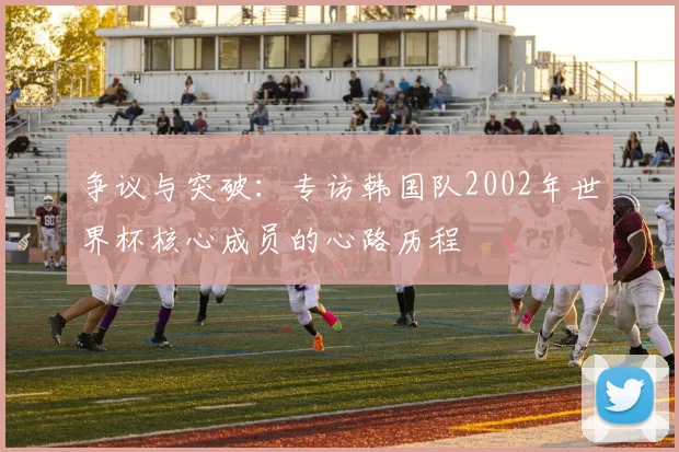 争议与突破：专访韩国队2002年世界杯核心成员的心路历程
