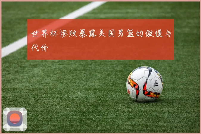 世界杯惨败暴露美国男篮的傲慢与代价