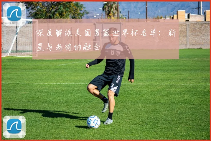 深度解读美国男篮世界杯名单：新星与老将的融合