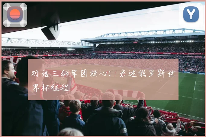 对话三狮军团核心：亲述俄罗斯世界杯征程