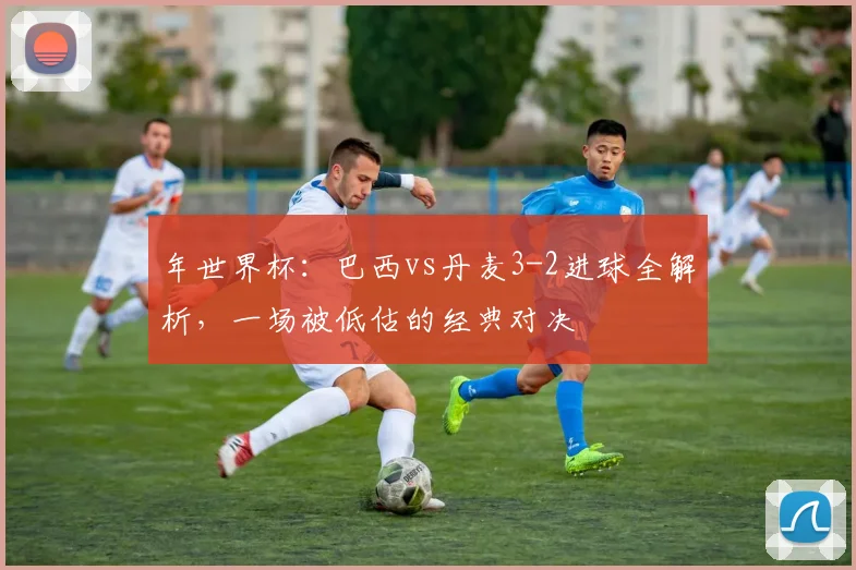 年世界杯：巴西vs丹麦3-2进球全解析，一场被低估的经典对决