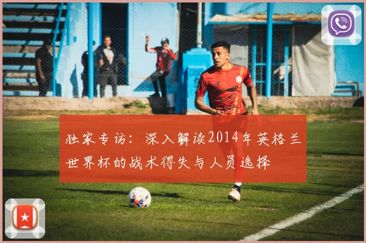 独家专访：深入解读2014年英格兰世界杯的战术得失与人员选择