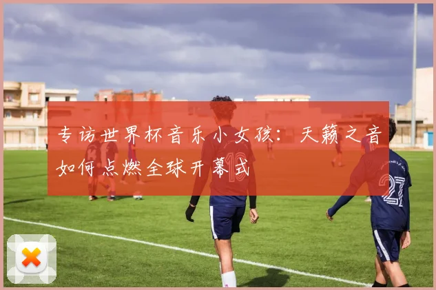 专访世界杯音乐小女孩：天籁之音如何点燃全球开幕式