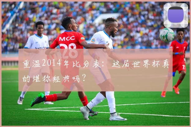 重温2014年比分表：这届世界杯真的堪称经典吗？