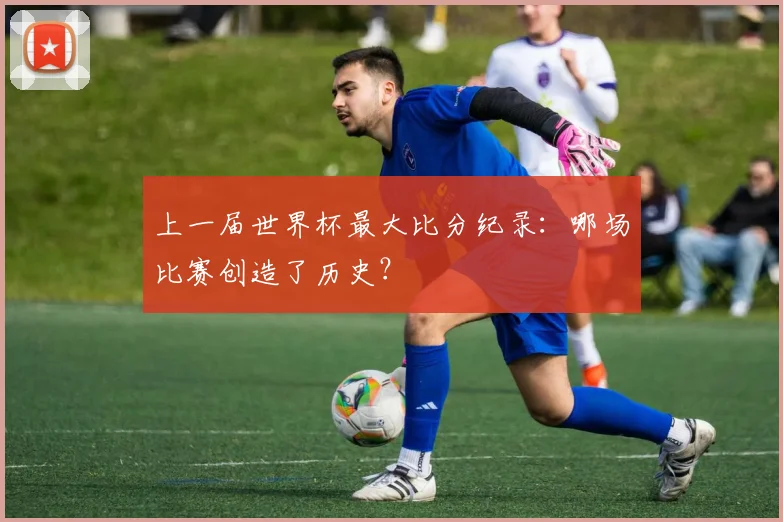 上一届世界杯最大比分纪录：哪场比赛创造了历史？