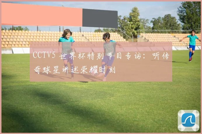 CCTV5 世界杯特别节目专访：听传奇球星讲述荣耀时刻